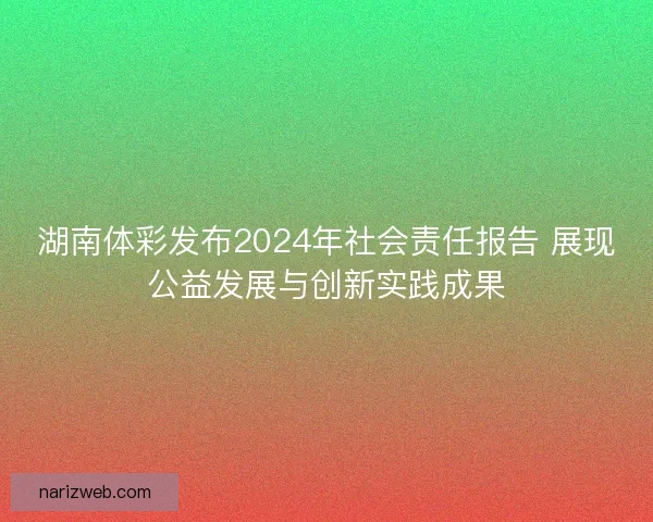 湖南体彩发布2024年社会责任报告 展现公益发展与创新实践成果