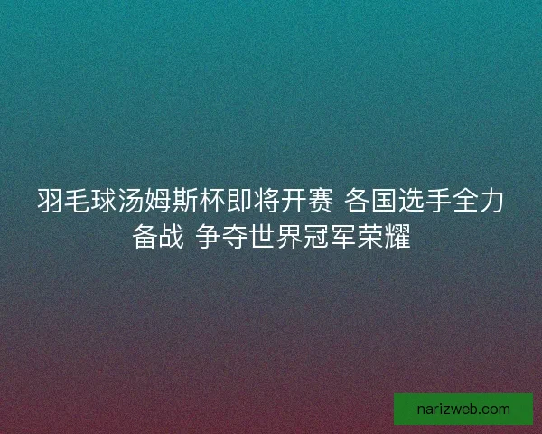 羽毛球汤姆斯杯即将开赛 各国选手全力备战 争夺世界冠军荣耀