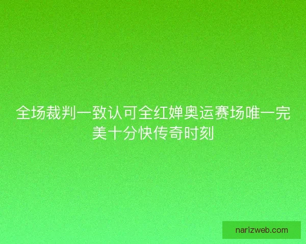 全场裁判一致认可全红婵奥运赛场唯一完美十分快传奇时刻