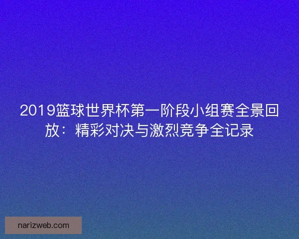 2019篮球世界杯第一阶段小组赛全景回放：精彩对决与激烈竞争全记录