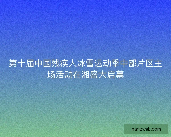 第十届中国残疾人冰雪运动季中部片区主场活动在湘盛大启幕